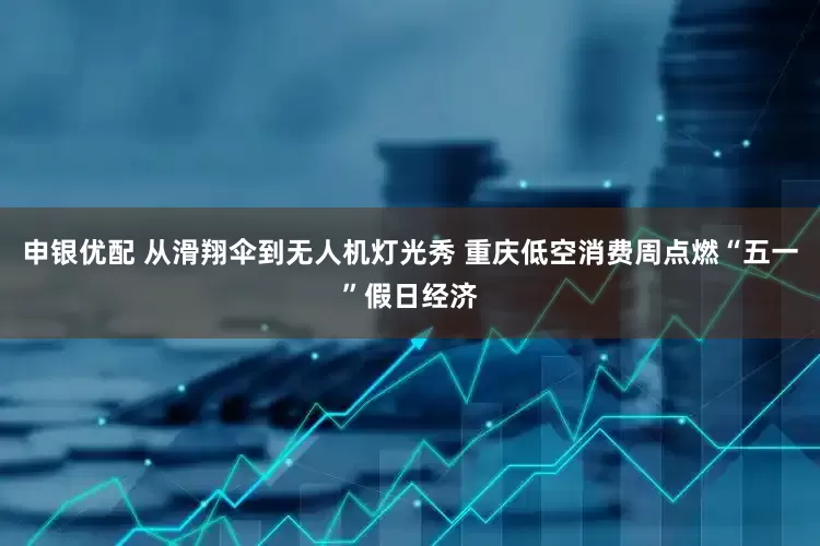 申银优配 从滑翔伞到无人机灯光秀 重庆低空消费周点燃“五一”假日经济