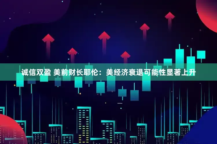 诚信双盈 美前财长耶伦：美经济衰退可能性显著上升