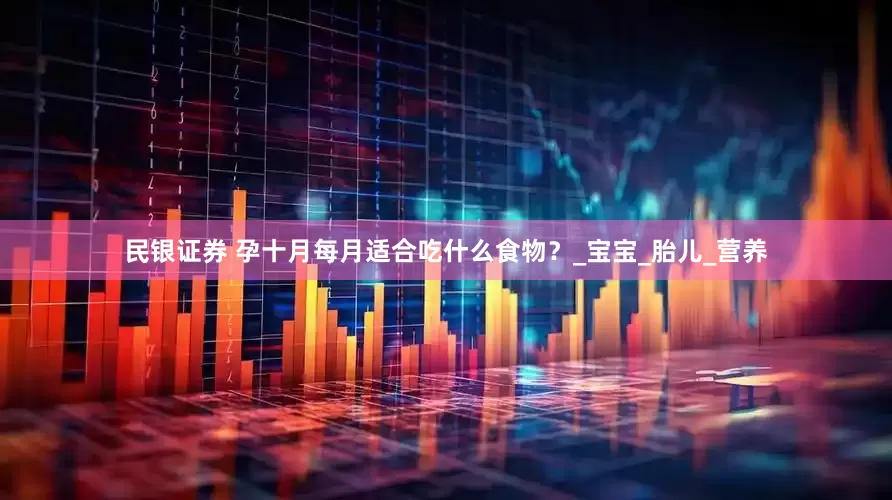 民银证券 孕十月每月适合吃什么食物？_宝宝_胎儿_营养
