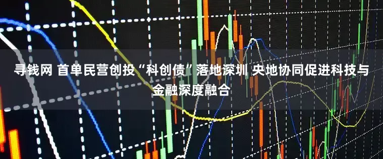 寻钱网 首单民营创投“科创债”落地深圳 央地协同促进科技与金融深度融合