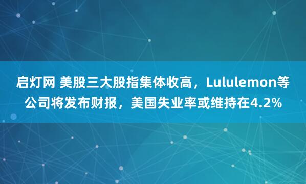 启灯网 美股三大股指集体收高，Lululemon等公司将发布财报，美国失业率或维持在4.2%