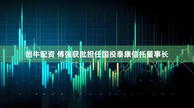 创牛配资 傅强获批担任国投泰康信托董事长