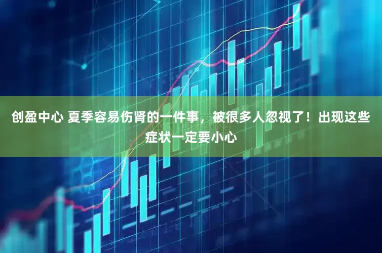 创盈中心 夏季容易伤肾的一件事，被很多人忽视了！出现这些症状一定要小心