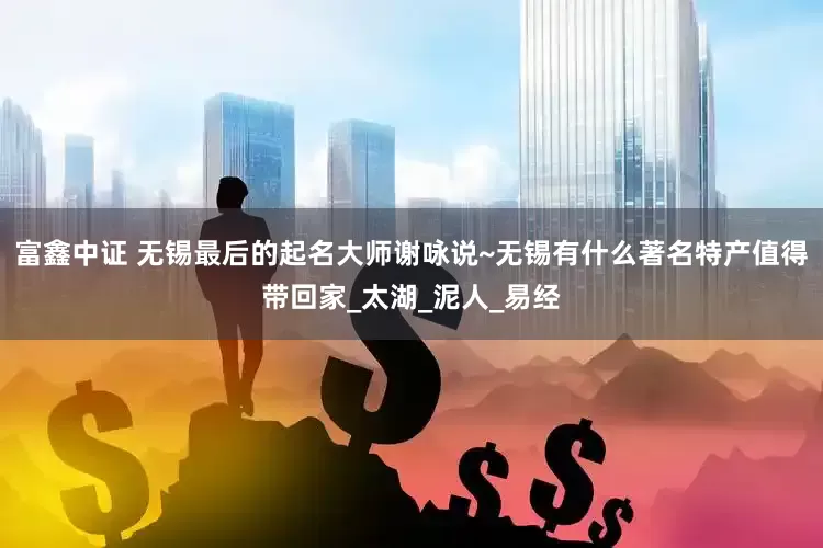 富鑫中证 无锡最后的起名大师谢咏说~无锡有什么著名特产值得带回家_太湖_泥人_易经