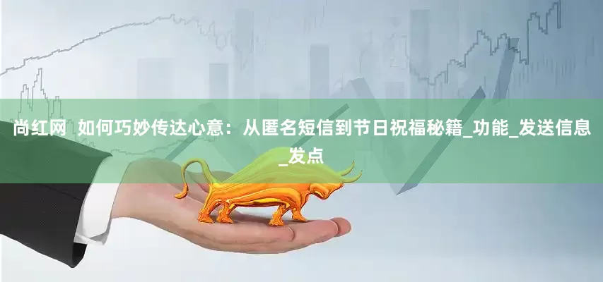 尚红网  如何巧妙传达心意：从匿名短信到节日祝福秘籍_功能_发送信息_发点