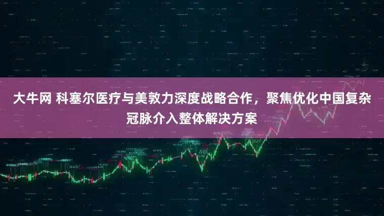 大牛网 科塞尔医疗与美敦力深度战略合作，聚焦优化中国复杂冠脉介入整体解决方案