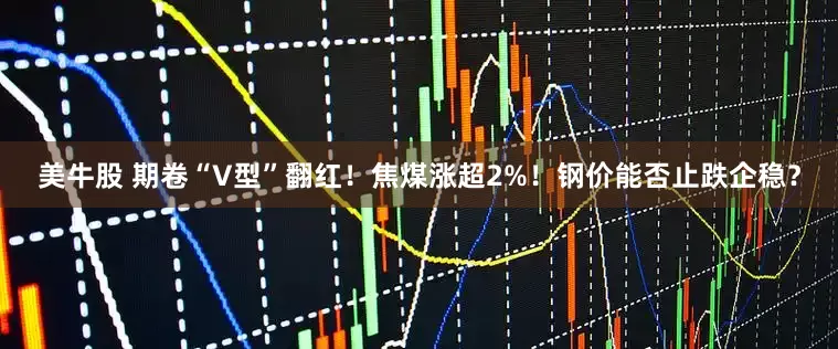 美牛股 期卷“V型”翻红！焦煤涨超2%！钢价能否止跌企稳？