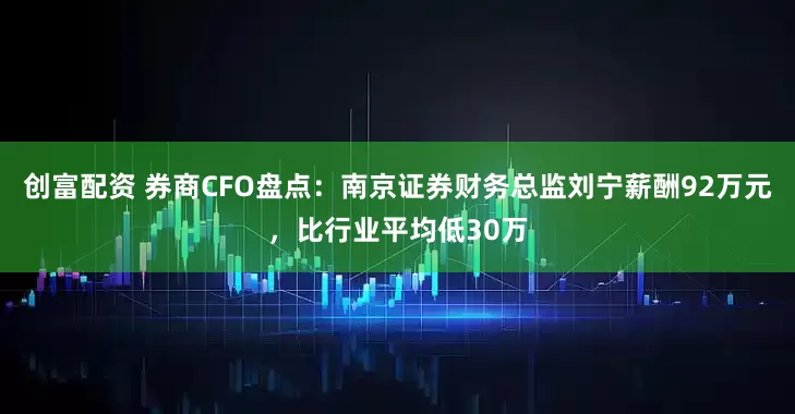 创富配资 券商CFO盘点：南京证券财务总监刘宁薪酬92万元，比行业平均低30万
